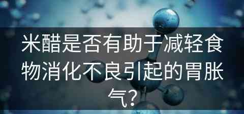 米醋是否有助于减轻食物消化不良引起的胃胀气？